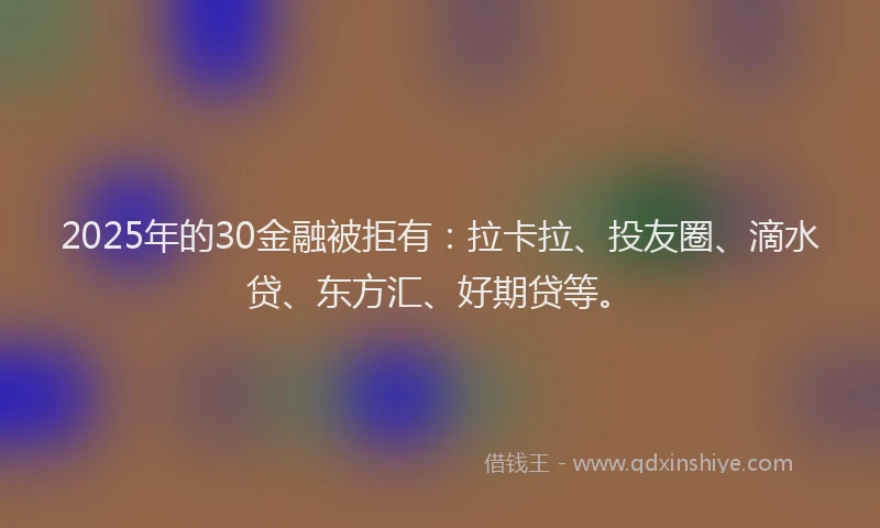 2025年的30金融被拒有：拉卡拉、投友圈、滴水贷、东方汇、好期贷等。