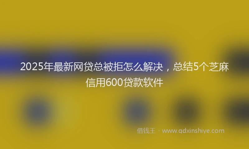 2025年最新网贷总被拒怎么解决，总结5个芝麻信用600贷款软件