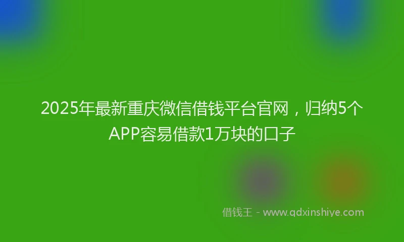 2025年最新重庆微信借钱平台官网，归纳5个APP容易借款1万块的口子