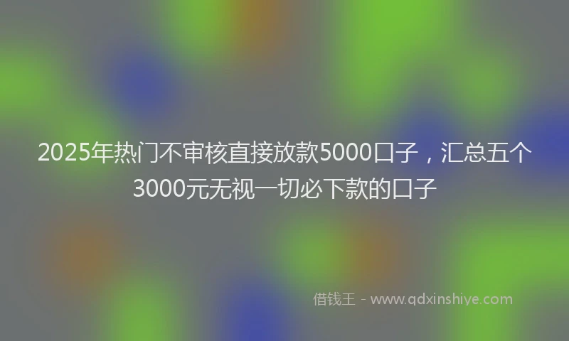 2025年热门不审核直接放款5000口子，汇总五个3000元无视一切必下款的口子