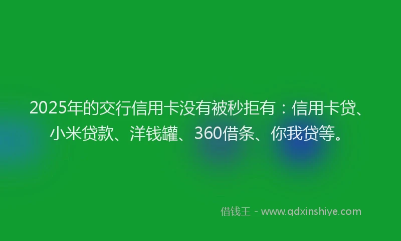 2025年的交行信用卡没有被秒拒有：信用卡贷、小米贷款、洋钱罐、360借条、你我贷等。