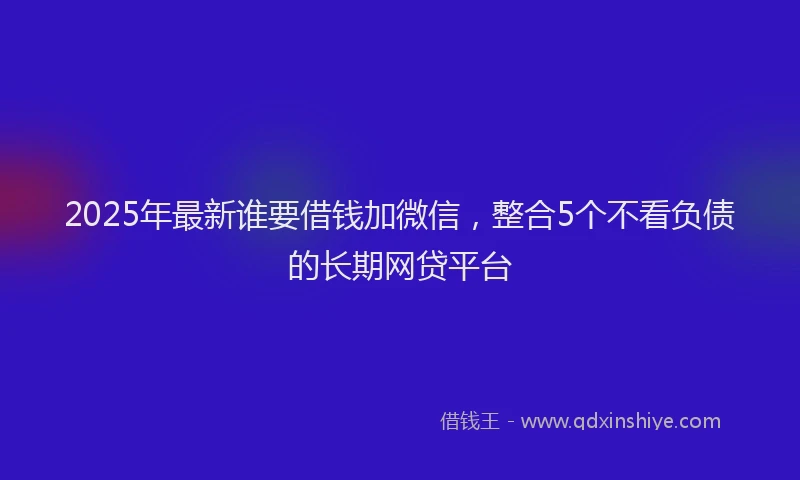 2025年最新谁要借钱加微信，整合5个不看负债的长期网贷平台