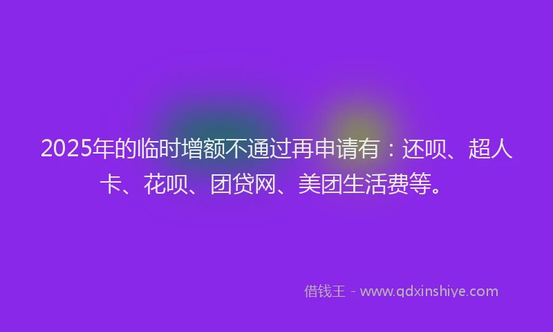 2025年的临时增额不通过再申请有：还呗、超人卡、花呗、团贷网、美团生活费等。