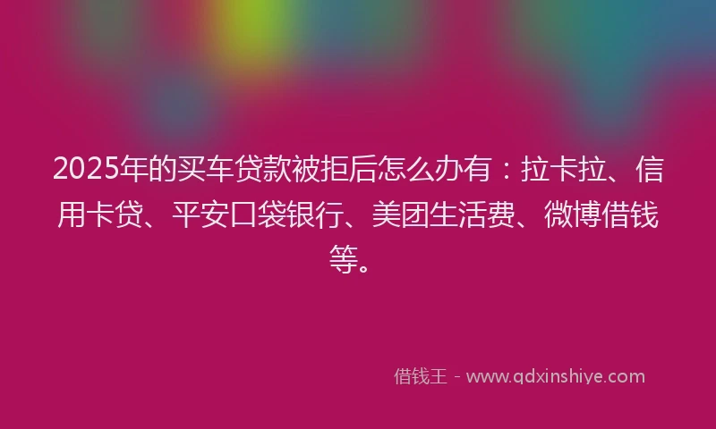 2025年的买车贷款被拒后怎么办有：拉卡拉、信用卡贷、平安口袋银行、美团生活费、微博借钱等。
