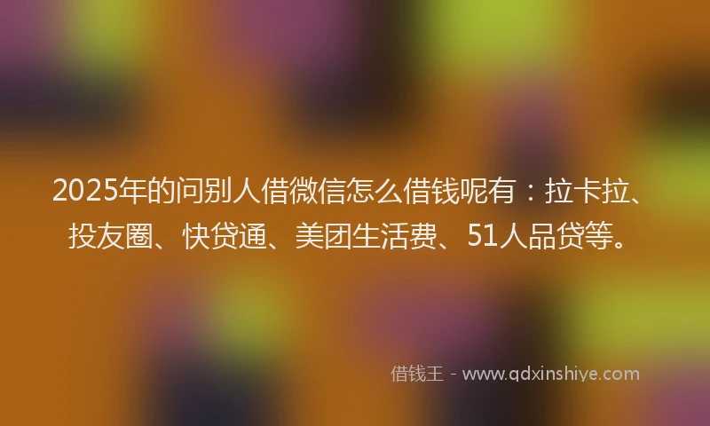 2025年的问别人借微信怎么借钱呢有：拉卡拉、投友圈、快贷通、美团生活费、51人品贷等。