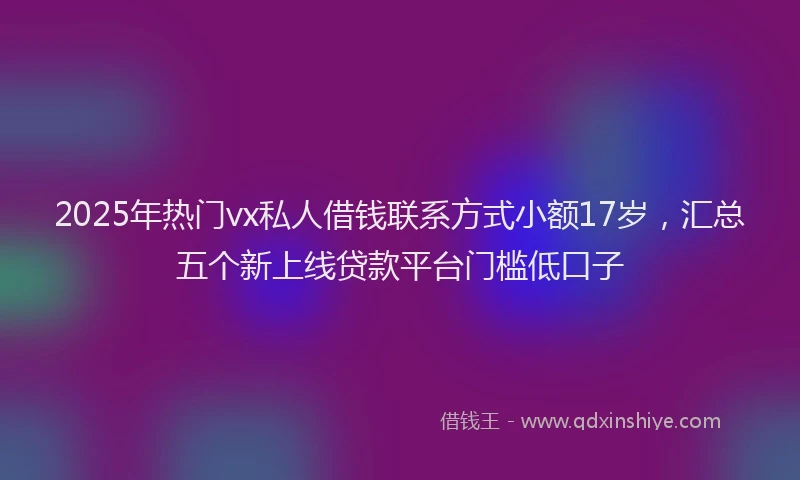 2025年热门vx私人借钱联系方式小额17岁，汇总五个新上线贷款平台门槛低口子