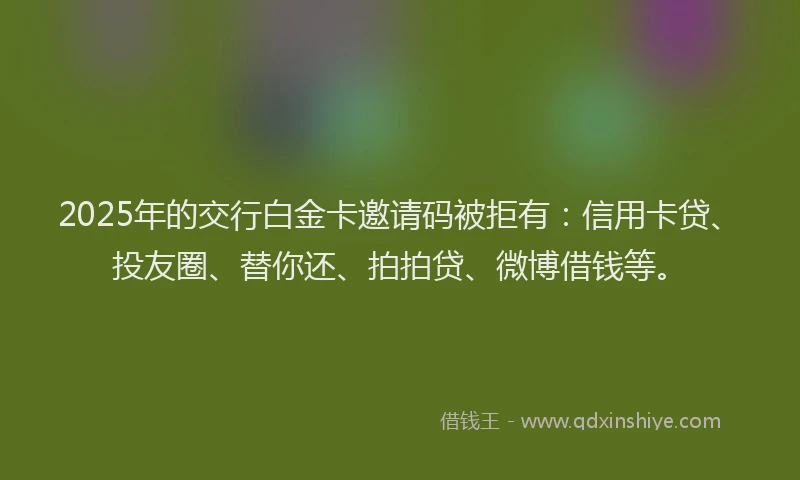 2025年的交行白金卡邀请码被拒有：信用卡贷、投友圈、替你还、拍拍贷、微博借钱等。