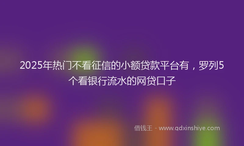 2025年热门不看征信的小额贷款平台有，罗列5个看银行流水的网贷口子