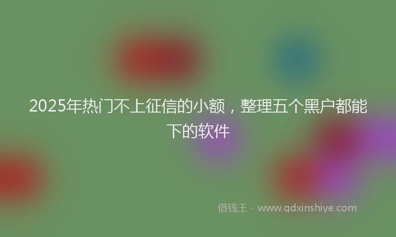 2025年热门不上征信的小额，整理五个黑户都能下的软件