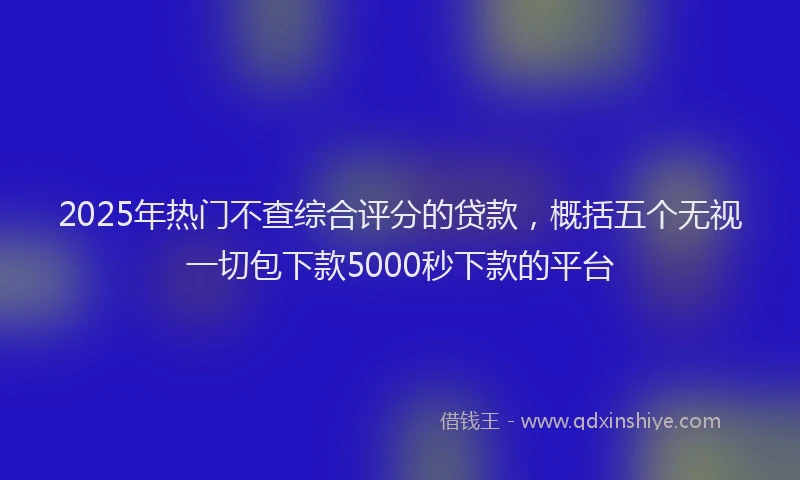 2025年热门不查综合评分的贷款，概括五个无视一切包下款5000秒下款的平台