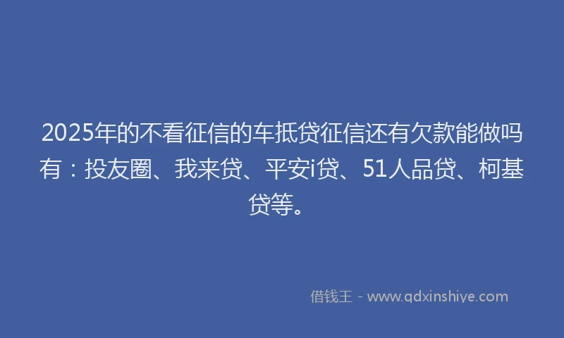 2025年的不看征信的车抵贷征信还有欠款能做吗有：投友圈、我来贷、平安i贷、51人品贷、柯基贷等。