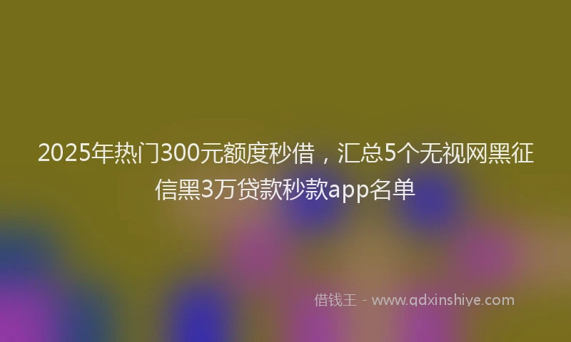 2025年热门300元额度秒借，汇总5个无视网黑征信黑3万贷款秒款app名单
