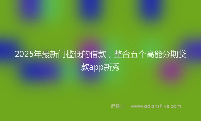 2025年最新门槛低的借款，整合五个高能分期贷款app新秀