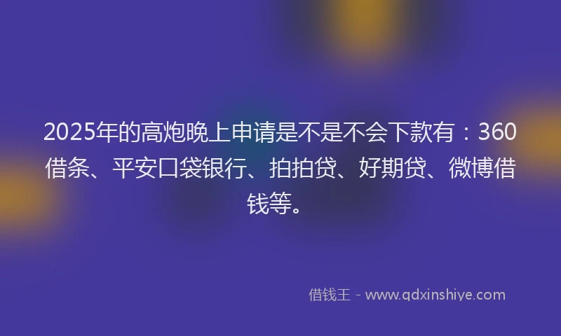 2025年的高炮晚上申请是不是不会下款有：360借条、平安口袋银行、拍拍贷、好期贷、微博借钱等。