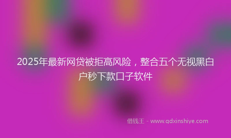 2025年最新网贷被拒高风险，整合五个无视黑白户秒下款口子软件