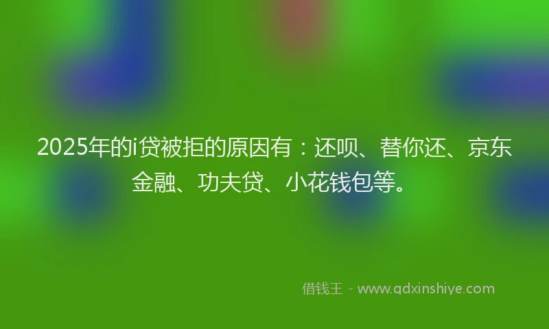 2025年的i贷被拒的原因有：还呗、替你还、京东金融、功夫贷、小花钱包等。