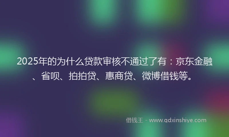 2025年的为什么贷款审核不通过了有：京东金融、省呗、拍拍贷、惠商贷、微博借钱等。