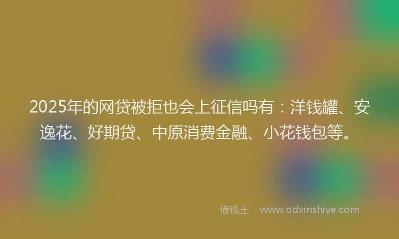 2025年的网贷被拒也会上征信吗有：洋钱罐、安逸花、好期贷、中原消费金融、小花钱包等。