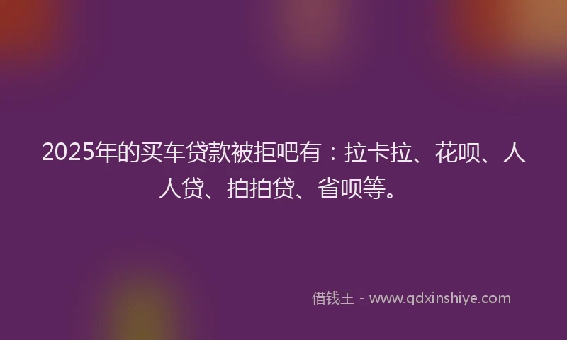2025年的买车贷款被拒吧有：拉卡拉、花呗、人人贷、拍拍贷、省呗等。