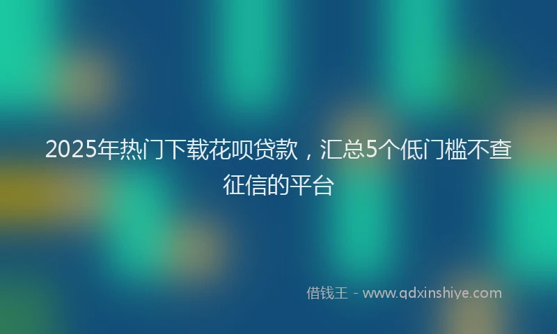 2025年热门下载花呗贷款，汇总5个低门槛不查征信的平台