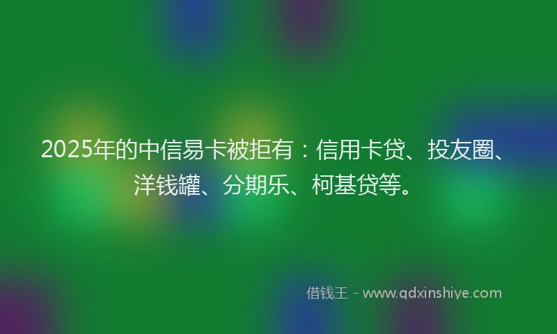 2025年的中信易卡被拒有：信用卡贷、投友圈、洋钱罐、分期乐、柯基贷等。