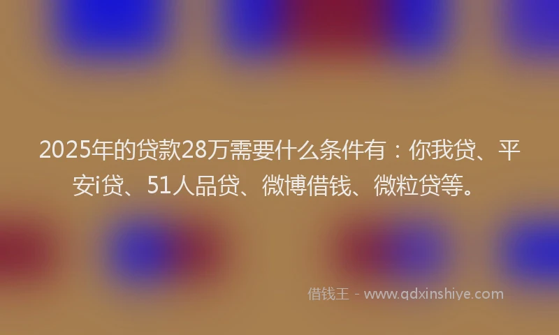 2025年的贷款28万需要什么条件有：你我贷、平安i贷、51人品贷、微博借钱、微粒贷等。