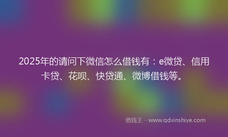 2025年的请问下微信怎么借钱有：e微贷、信用卡贷、花呗、快贷通、微博借钱等。