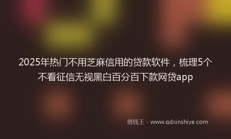 2025年热门不用芝麻信用的贷款软件，梳理5个不看征信无视黑白百分百下款网贷app