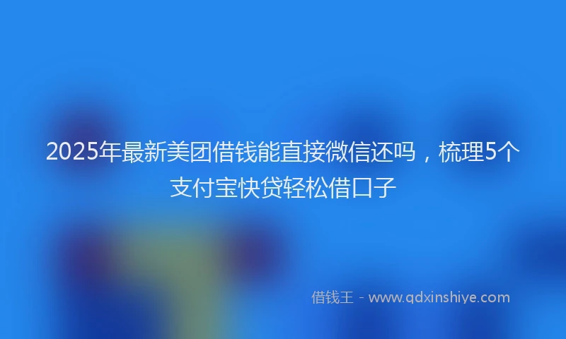 2025年最新美团借钱能直接微信还吗，梳理5个支付宝快贷轻松借口子