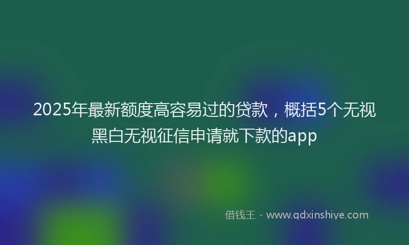 2025年最新额度高容易过的贷款，概括5个无视黑白无视征信申请就下款的app