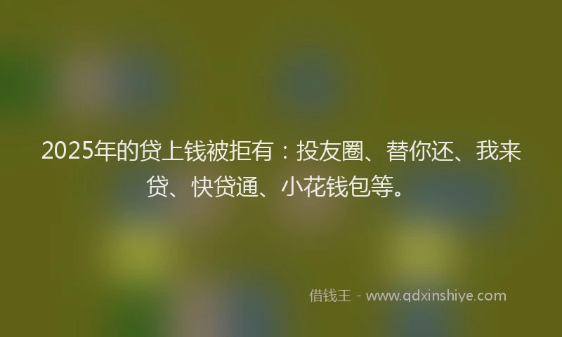 2025年的贷上钱被拒有：投友圈、替你还、我来贷、快贷通、小花钱包等。