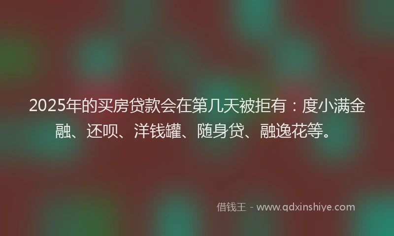 2025年的买房贷款会在第几天被拒有：度小满金融、还呗、洋钱罐、随身贷、融逸花等。