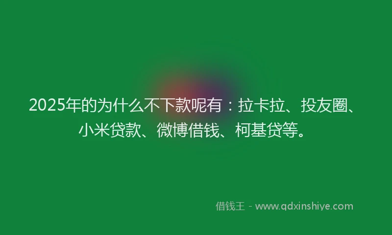 2025年的为什么不下款呢有：拉卡拉、投友圈、小米贷款、微博借钱、柯基贷等。