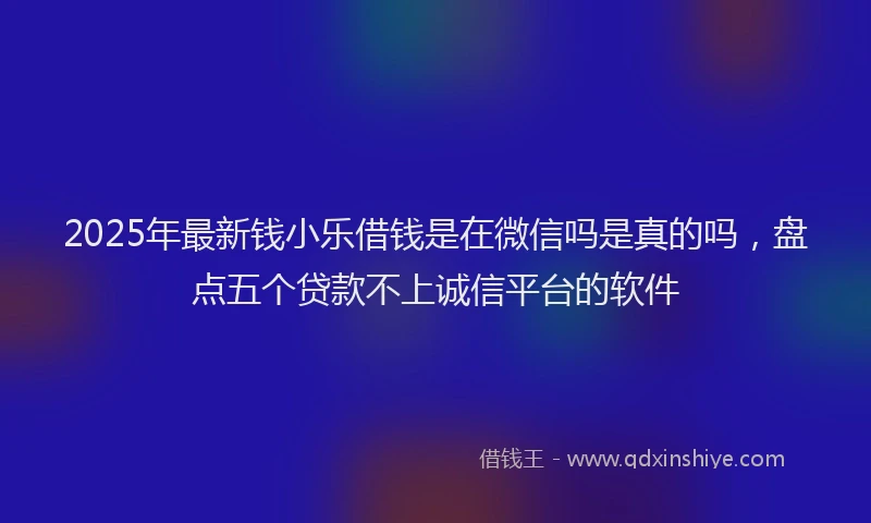 2025年最新钱小乐借钱是在微信吗是真的吗，盘点五个贷款不上诚信平台的软件