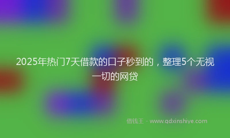 2025年热门7天借款的口子秒到的，整理5个无视一切的网贷
