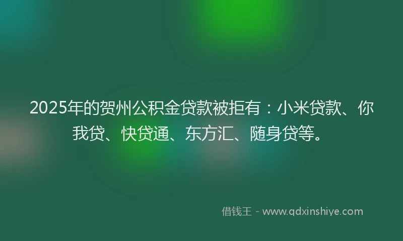 2025年的贺州公积金贷款被拒有：小米贷款、你我贷、快贷通、东方汇、随身贷等。