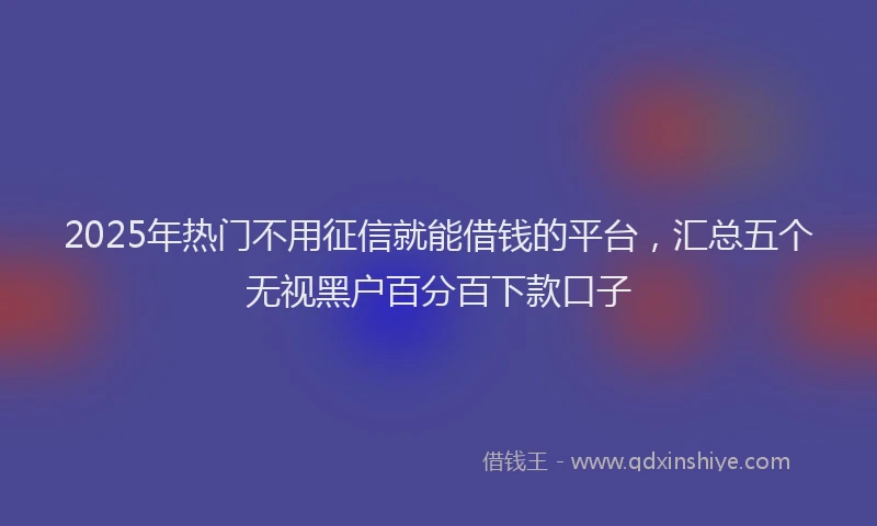 2025年热门不用征信就能借钱的平台，汇总五个无视黑户百分百下款口子