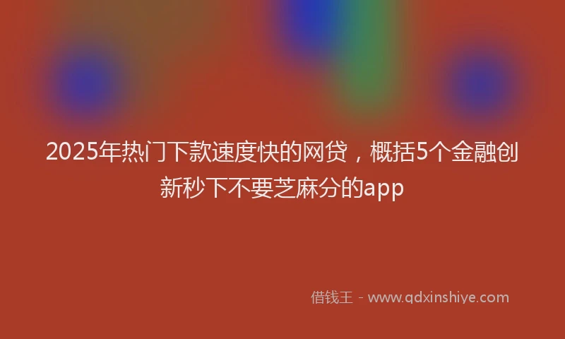 2025年热门下款速度快的网贷，概括5个金融创新秒下不要芝麻分的app