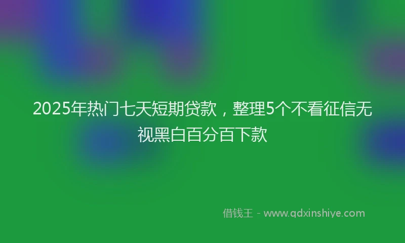 2025年热门七天短期贷款，整理5个不看征信无视黑白百分百下款