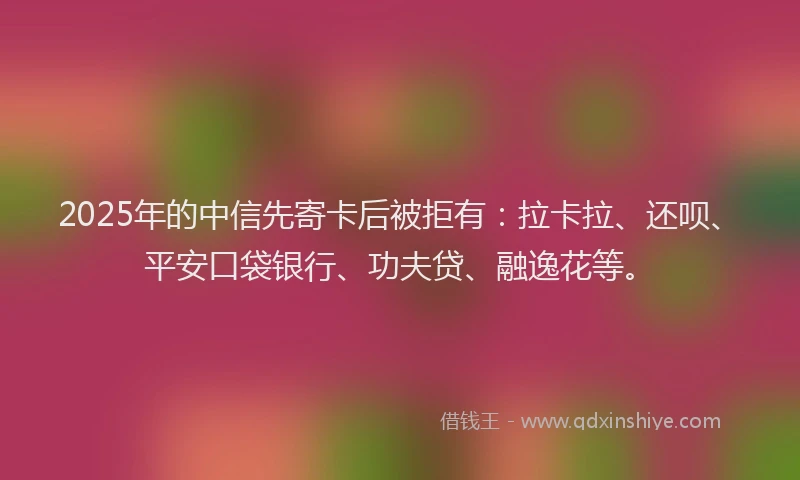 2025年的中信先寄卡后被拒有：拉卡拉、还呗、平安口袋银行、功夫贷、融逸花等。