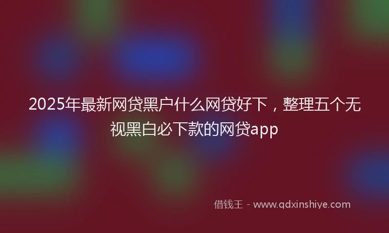 2025年最新网贷黑户什么网贷好下，整理五个无视黑白必下款的网贷app