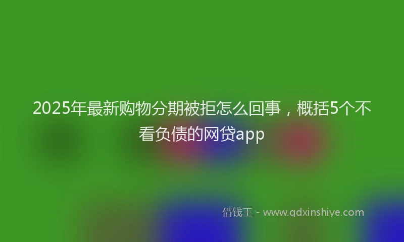 2025年最新购物分期被拒怎么回事，概括5个不看负债的网贷app