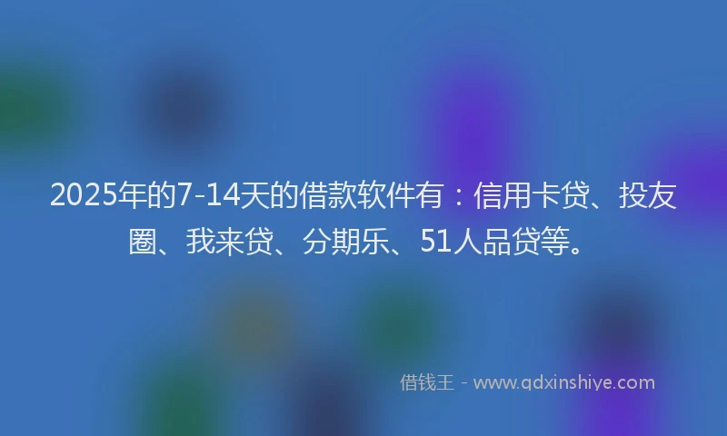 2025年的7-14天的借款软件有：信用卡贷、投友圈、我来贷、分期乐、51人品贷等。