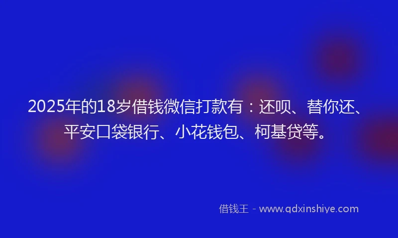 2025年的18岁借钱微信打款有：还呗、替你还、平安口袋银行、小花钱包、柯基贷等。