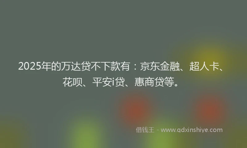 2025年的万达贷不下款有：京东金融、超人卡、花呗、平安i贷、惠商贷等。