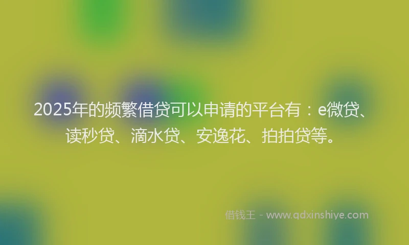 2025年的频繁借贷可以申请的平台有：e微贷、读秒贷、滴水贷、安逸花、拍拍贷等。