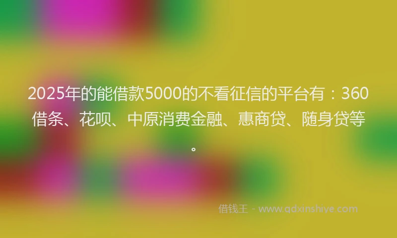 2025年的能借款5000的不看征信的平台有：360借条、花呗、中原消费金融、惠商贷、随身贷等。