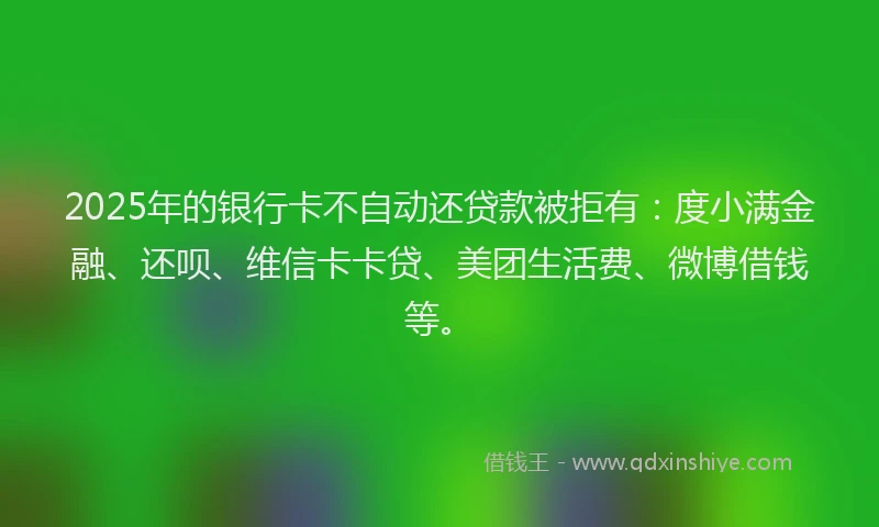 2025年的银行卡不自动还贷款被拒有：度小满金融、还呗、维信卡卡贷、美团生活费、微博借钱等。