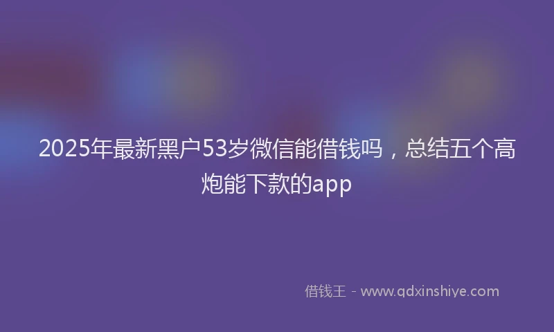 2025年最新黑户53岁微信能借钱吗，总结五个高炮能下款的app