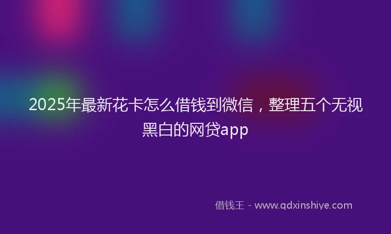 2025年最新花卡怎么借钱到微信，整理五个无视黑白的网贷app